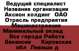 Ведущий специалист › Название организации ­ Аксион-холдинг, ОАО › Отрасль предприятия ­ Машиностроение › Минимальный оклад ­ 1 - Все города Работа » Вакансии   . Кировская обл.,Леваши д.